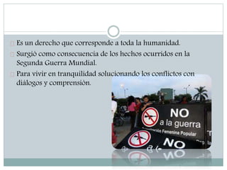 Es un derecho que corresponde a toda la humanidad.
Surgió como consecuencia de los hechos ocurridos en la
Segunda Guerra Mundial.
Para vivir en tranquilidad solucionando los conflictos con
diálogos y comprensión.
 