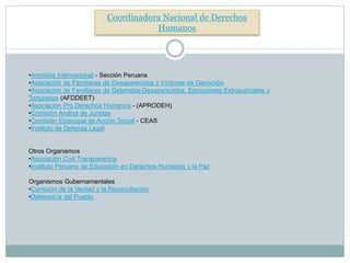 Coordinadora Nacional de Derechos
Humanos
•Amnistía Internacional - Sección Peruana
•Asociación de Familiares de Desaparecidos y Víctimas de Genocidio
•Asociación de Familiares de Detenidos-Desaparecidos, Ejecuciones Extrajudiciales y
Torturados (AFDDEET)
•Asociación Pro Derechos Humanos - (APRODEH)
•Comisión Andina de Juristas
•Comisión Episcopal de Acción Social - CEAS
•Instituto de Defensa Legal
Otros Organismos
•Asociación Civil Transparencia
•Instituto Peruano de Educación en Derechos Humanos y la Paz
Organismos Gubernamentales
•Comisión de la Verdad y la Reconciliación
•Defensoría del Pueblo
 