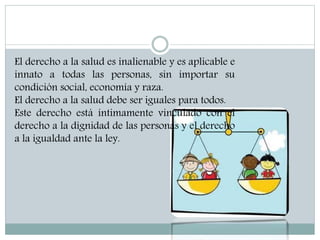El derecho a la salud es inalienable y es aplicable e
innato a todas las personas, sin importar su
condición social, economía y raza.
El derecho a la salud debe ser iguales para todos.
Este derecho está íntimamente vinculado con el
derecho a la dignidad de las personas y el derecho
a la igualdad ante la ley.
 