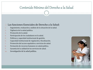 Contenido Mínimo del Derecho a la Salud
Las funciones Esenciales de Derecho a la Salud:
1. Seguimiento, evaluación y análisis de la situación de la salud.
2. Vigilancia de la salud publica.
3. Promoción de la salud.
4. Participación de los ciudadanos en la salud.
5. Políticas y capacidad institucional de gestión.
6. Capacidad institucional de regulación y fiscalización.
7. Promoción del acceso equitativo a servicios de salud.
8. Formación de recursos humanos en salud publica.
9. Garantía de la calidad de los servicios de salud.
10. Investigación de la salud publica.
 
