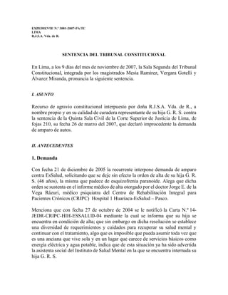 EXPEDIENTE N.º 3081-2007-PA/TC
LIMA
R.J.S.A. Vda. de R.
SENTENCIA DEL TRIBUNAL CONSTITUCIONAL
En Lima, a los 9 días del mes de noviembre de 2007, la Sala Segunda del Tribunal
Constitucional, integrada por los magistrados Mesía Ramírez, Vergara Gotelli y
Álvarez Miranda, pronuncia la siguiente sentencia.
I. ASUNTO
Recurso de agravio constitucional interpuesto por doña R.J.S.A. Vda. de R., a
nombre propio y en su calidad de curadora representante de su hija G. R. S. contra
la sentencia de la Quinta Sala Civil de la Corte Superior de Justicia de Lima, de
fojas 210, su fecha 26 de marzo del 2007, que declaró improcedente la demanda
de amparo de autos.
II. ANTECEDENTES
1. Demanda
Con fecha 21 de diciembre de 2005 la recurrente interpone demanda de amparo
contra EsSalud, solicitando que se deje sin efecto la orden de alta de su hija G. R.
S. (46 años), la misma que padece de esquizofrenia paranoide. Alega que dicha
orden se sustenta en el informe médico de alta otorgado por el doctor Jorge E. de la
Vega Rázuri, médico psiquiatra del Centro de Rehabilitación Integral para
Pacientes Crónicos (CRIPC) Hospital 1 Huariaca-EsSalud – Pasco.
Menciona que con fecha 27 de octubre de 2004 se le notificó la Carta N.º 14-
JEDR-CRIPC-HIH-ESSALUD-04 mediante la cual se informa que su hija se
encuentra en condición de alta; que sin embargo en dicha resolución se establece
una diversidad de requerimientos y cuidados para recuperar su salud mental y
continuar con el tratamiento, algo que es imposible que pueda asumir toda vez que
es una anciana que vive sola y en un lugar que carece de servicios básicos como
energía eléctrica y agua potable, indica que de esta situación ya ha sido advertida
la asistenta social del Instituto de Salud Mental en la que se encuentra internada su
hija G. R. S.
 