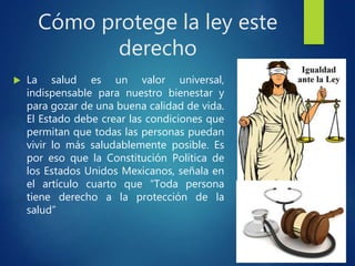 Cómo protege la ley este
derecho
 La salud es un valor universal,
indispensable para nuestro bienestar y
para gozar de una buena calidad de vida.
El Estado debe crear las condiciones que
permitan que todas las personas puedan
vivir lo más saludablemente posible. Es
por eso que la Constitución Política de
los Estados Unidos Mexicanos, señala en
el artículo cuarto que “Toda persona
tiene derecho a la protección de la
salud”
 