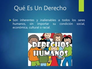 Qué Es Un Derecho
 Son inherentes y inalienables a todos los seres
humanos, sin importar su condición social,
económica, cultural o racial.
 