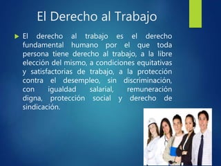 El Derecho al Trabajo
 El derecho al trabajo es el derecho
fundamental humano por el que toda
persona tiene derecho al trabajo, a la libre
elección del mismo, a condiciones equitativas
y satisfactorias de trabajo, a la protección
contra el desempleo, sin discriminación,
con igualdad salarial, remuneración
digna, protección social y derecho de
sindicación.
 
