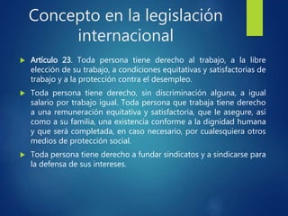 Concepto en la legislación
internacional
 Artículo 23. Toda persona tiene derecho al trabajo, a la libre
elección de su trabajo, a condiciones equitativas y satisfactorias de
trabajo y a la protección contra el desempleo.
 Toda persona tiene derecho, sin discriminación alguna, a igual
salario por trabajo igual. Toda persona que trabaja tiene derecho
a una remuneración equitativa y satisfactoria, que le asegure, así
como a su familia, una existencia conforme a la dignidad humana
y que será completada, en caso necesario, por cualesquiera otros
medios de protección social.
 Toda persona tiene derecho a fundar sindicatos y a sindicarse para
la defensa de sus intereses.
 