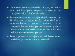  Un adolescente no debe de trabajar, ya que la
edad mínima para empezar a ejercer un
trabajo es a los 18 años de edad.
 Solamente puedes trabajar siendo menor de
18 años, pero mayor de 16, si vives de forma
independiente, puedes trabajar, con
consentimiento de tus padres, tutores, y de la
persona a la que estés a cargo. Sería el caso
de los menores emancipados.
 Pero si ponen a trabajar a un adolescente es
un delito, ya que es menor de edad.
 