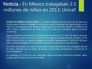 Noticia.- En México trabajaban 2.5
millones de niños en 2013: Unicef
CIUDAD DE MÉXICO (29/OCT/2015).- El análisis realizado por el Fondo de las Naciones
Unidas para la Infancia (Unicef), en el Informe sobre la equidad del gasto público en la
infancia y la adolescencia en México, señala que en el año 2013 existían 2.5 millones de
niños, niñas y adolescentes de entre cinco y 17 años que realizaban alguna actividad
económica.
Según el Informe, 1.8 millones de adolescentes de entre 14 y 17 años de edad y cerca de
750 mil niños y niñas de cinco a 13 años tenían alguna actividad laboral. De estos, 11.4%
(285 mil) eran niños, la mayoría trabajaba en el sector agropecuario y 5.8% (145 mil) eran
niñas, quienes trabajaban en actividades referentes al comercio y a los servicios.
Los niños presentaron un mayor porcentaje en la jornada laboral, 31% trabajaba más de
35 horas, mientras que el mismo porcentaje en las niñas correspondía a menos de 15
horas trabajadas.
Sin embargo, no todos los que realizaban alguna actividad económica recibían algún
sueldo, casi la mitad no eran remunerados.
 