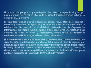 El motivo principal por el que trabajaban las niñas correspondía al gusto por
gusto o por ayudar (29%), en el caso de los niños trabajaban porque su hogar lo
necesitaba (23 por ciento).
Los resultados arrojan que es fundamental brindar mayor atención al desarrollo
humano, garantizando la igualdad y la inclusión social en los niños, niñas y
adolescentes. De acuerdo a la definición brindada por la Organización
Internacional del Trabajo (OIT), el trabajo infantil representa una violación a los
derechos de todos los niños y adolescentes, atenta contra su derecho al
crecimiento saludable, a jugar y desarrollarse plenamente.
El Informe examina el cumplimiento de los derechos y las condiciones en la que
viven los niños y adolescentes en México, tales como el nivel de ingresos por
hogar, la edad, sexo, población, escolaridad y pertenencia étnica, busca reducir
la desigualdad en México, particularmente entre los niños y procura la
elaboración de presupuestos públicos que favorezcan la distribución del gasto
público y garanticen el ejercicio de derechos fundamentales.
 