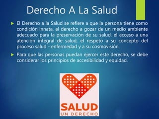 Derecho A La Salud
 El Derecho a la Salud se refiere a que la persona tiene como
condición innata, el derecho a gozar de un medio ambiente
adecuado para la preservación de su salud, el acceso a una
atención integral de salud, el respeto a su concepto del
proceso salud - enfermedad y a su cosmovisión.
 Para que las personas puedan ejercer este derecho, se debe
considerar los principios de accesibilidad y equidad.
 