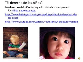 “El derecho de los niños”
Los derechos del niño son aquellos derechos que poseen
   los niños y adolescentes.
http://www.bebesymas.com/ser-padres/video-los-derechos-de-
   los-ninos
http://www.youtube.com/watch?v=IlOzlz8rxwY&feature=related




                            10
 