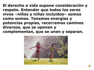 El derecho a vida supone consideración y
respeto. Entender que todos los seres
vivos –niños y niñas incluidos– somos
como somos. Tenemos energías y
potencias propias, recorremos caminos
diversos, que se oponen y
complementan, que se unen y separan.




                    7
 
