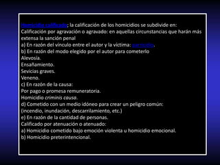 Homicidio calificado; la calificación de los homicidios se subdivide en:
Calificación por agravación o agravado: en aquellas circunstancias que harán más
extensa la sanción penal
a) En razón del vínculo entre el autor y la víctima: parricidio.
b) En razón del modo elegido por el autor para cometerlo
Alevosía.
Ensañamiento.
Sevicias graves.
Veneno.
c) En razón de la causa:
Por pago o promesa remuneratoria.
Homicidio criminis causa.
d) Cometido con un medio idóneo para crear un peligro común:
(incendio, inundación, descarrilamiento, etc.)
e) En razón de la cantidad de personas.
Calificado por atenuación o atenuado:
a) Homicidio cometido bajo emoción violenta u homicidio emocional.
b) Homicidio preterintencional.
 