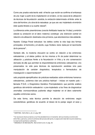 Como una prueba esta teoría está el hecho que recién se confirma el embarazo
de una mujer a partir de la implantación en el útero, en los casos de la utilización
de técnicas de fecundación asistida, la anidación determinada el límite entre la
obra del hombre y la obra de la naturaleza ya que una vez implantado el embrión
éste queda librado a su suerte natural3.
La diferencia entre preembriones (ovocito fertilizado hasta los 14 días) y embrión
(desde su anidación en el útero materno) constituye una distinción central en
relación a la utilización destinada a los primeros, que abordaremos más adelante.
Nuestro Código Penal estructura los delitos contra la vida bajo dos formas
principales: el homicidio y el aborto, cuya frontera viene dada por el nacimiento
de la persona4 .
Sentado ello, la moderna discusión se centra en relación a los embriones
extrauterinos y el status jurídico de los mismos a fin de poder determinar su
utilización y prácticas frente a la fecundación in Vitro y la crio conservación
derivada de ella que permiten la disponibilidad de embriones extrauterinos crio
preservados no sólo para técnicas de reproducción asistidas sino para
manipulación de carácter diagnóstico, terapéutico o farmacéutico de
investigación o experimentación5.
solo propósito ejemplificativo de prácticas realizadas sobre embriones humanos
extrauterinos, podemos citar una práctica habitual – incluso en nuestro país –
llamada P.G.D. o Diagnóstico Genético Preimplantatorio que permite análisis
genéticos del embrión extrauterino o pre-implantado a los fines de diagnosticar
anomalías cromosomáticas pudiendo elegir implantar en el útero solamente
aquellos embriones sanos.
De esta forma, esta técnica permite la elección de embriones según
características genéticas de acuerdo al deseo de la pareja según el sexo y
3 MARTINEZ, Stella Maris,ob.cit. pág. 389
4 Se reconocen diversas teorías a los fines dedeterminar el momento del nacimiento y la distinción
entre feto y persona,como el comienzo del proceso del parto, la separación total del claustro materno y
la respiración pulmonar autónoma.
5 MASSAGLIA DE BACIGALUPO, María Valeria ob.cit.pág. 36
 