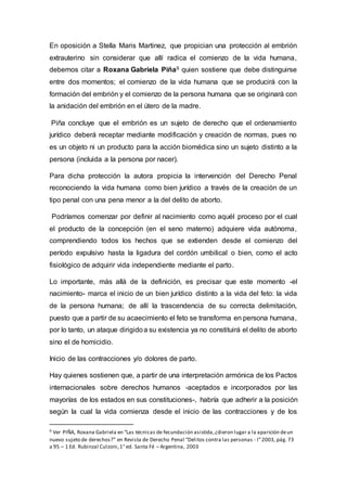 En oposición a Stella Maris Martinez, que propician una protección al embrión
extrauterino sin considerar que allí radica el comienzo de la vida humana,
debemos citar a Roxana Gabriela Piña9 quien sostiene que debe distinguirse
entre dos momentos; el comienzo de la vida humana que se producirá con la
formación del embrión y el comienzo de la persona humana que se originará con
la anidación del embrión en el útero de la madre.
Piña concluye que el embrión es un sujeto de derecho que el ordenamiento
jurídico deberá receptar mediante modificación y creación de normas, pues no
es un objeto ni un producto para la acción biomédica sino un sujeto distinto a la
persona (incluida a la persona por nacer).
Para dicha protección la autora propicia la intervención del Derecho Penal
reconociendo la vida humana como bien jurídico a través de la creación de un
tipo penal con una pena menor a la del delito de aborto.
Podríamos comenzar por definir al nacimiento como aquél proceso por el cual
el producto de la concepción (en el seno materno) adquiere vida autónoma,
comprendiendo todos los hechos que se extienden desde el comienzo del
período expulsivo hasta la ligadura del cordón umbilical o bien, como el acto
fisiológico de adquirir vida independiente mediante el parto.
Lo importante, más allá de la definición, es precisar que este momento -el
nacimiento- marca el inicio de un bien jurídico distinto a la vida del feto: la vida
de la persona humana; de allí la trascendencia de su correcta delimitación,
puesto que a partir de su acaecimiento el feto se transforma en persona humana,
por lo tanto, un ataque dirigidoa su existencia ya no constituirá el delito de aborto
sino el de homicidio.
Inicio de las contracciones y/o dolores de parto.
Hay quienes sostienen que, a partir de una interpretación armónica de los Pactos
internacionales sobre derechos humanos -aceptados e incorporados por las
mayorías de los estados en sus constituciones-, habría que adherir a la posición
según la cual la vida comienza desde el inicio de las contracciones y de los
9 Ver PIÑA, Roxana Gabriela en “Las técnicas de fecundación asistida,¿dieron lugar a la aparición deun
nuevo sujeto de derechos?” en Revista de Derecho Penal “Delitos contra las personas - I”2003, pág. 73
a 95 – 1 Ed. Rubinzal Culzoni,1° ed. Santa Fé – Argentina, 2003
 