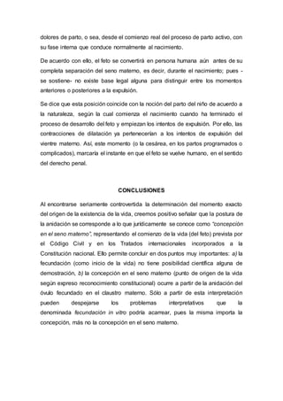 dolores de parto, o sea, desde el comienzo real del proceso de parto activo, con
su fase interna que conduce normalmente al nacimiento.
De acuerdo con ello, el feto se convertirá en persona humana aún antes de su
completa separación del seno materno, es decir, durante el nacimiento; pues -
se sostiene- no existe base legal alguna para distinguir entre los momentos
anteriores o posteriores a la expulsión.
Se dice que esta posición coincide con la noción del parto del niño de acuerdo a
la naturaleza, según la cual comienza el nacimiento cuando ha terminado el
proceso de desarrollo del feto y empiezan los intentos de expulsión. Por ello, las
contracciones de dilatación ya pertenecerían a los intentos de expulsión del
vientre materno. Así, este momento (o la cesárea, en los partos programados o
complicados), marcaría el instante en que el feto se vuelve humano, en el sentido
del derecho penal.
CONCLUSIONES
Al encontrarse seriamente controvertida la determinación del momento exacto
del origen de la existencia de la vida, creemos positivo señalar que la postura de
la anidación se corresponde a lo que jurídicamente se conoce como “concepción
en el seno materno”, representando el comienzo de la vida (del feto) prevista por
el Código Civil y en los Tratados internacionales incorporados a la
Constitución nacional. Ello permite concluir en dos puntos muy importantes: a) la
fecundación (como inicio de la vida) no tiene posibilidad científica alguna de
demostración, b) la concepción en el seno materno (punto de origen de la vida
según expreso reconocimiento constitucional) ocurre a partir de la anidación del
óvulo fecundado en el claustro materno. Sólo a partir de esta interpretación
pueden despejarse los problemas interpretativos que la
denominada fecundación in vitro podría acarrear, pues la misma importa la
concepción, más no la concepción en el seno materno.
 