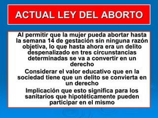 ACTUAL LEY DEL ABORTO
 Al permitir que la mujer pueda abortar hasta
la semana 14 de gestación sin ninguna razón
   objetiva, lo que hasta ahora era un delito
     despenalizado en tres circunstancias
     determinadas se va a convertir en un
                     derecho
    Considerar el valor educativo que en la
 sociedad tiene que un delito se convierta en
                   un derecho
    Implicación que esto significa para los
    sanitarios que hipotéticamente pueden
             participar en el mismo
 