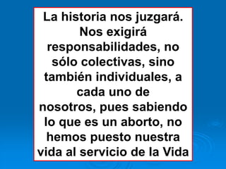 La historia nos juzgará.
        Nos exigirá
  responsabilidades, no
   sólo colectivas, sino
 también individuales, a
       cada uno de
nosotros, pues sabiendo
 lo que es un aborto, no
  hemos puesto nuestra
vida al servicio de la Vida
 