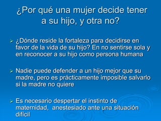 ¿Por qué una mujer decide tener
          a su hijo, y otra no?

   ¿Dónde reside la fortaleza para decidirse en
    favor de la vida de su hijo? En no sentirse sola y
    en reconocer a su hijo como persona humana

   Nadie puede defender a un hijo mejor que su
    madre, pero es prácticamente imposible salvarlo
    si la madre no quiere

   Es necesario despertar el instinto de
    maternidad, anestesiado ante una situación
    difícil
 