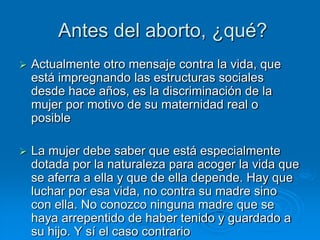 Antes del aborto, ¿qué?
   Actualmente otro mensaje contra la vida, que
    está impregnando las estructuras sociales
    desde hace años, es la discriminación de la
    mujer por motivo de su maternidad real o
    posible

   La mujer debe saber que está especialmente
    dotada por la naturaleza para acoger la vida que
    se aferra a ella y que de ella depende. Hay que
    luchar por esa vida, no contra su madre sino
    con ella. No conozco ninguna madre que se
    haya arrepentido de haber tenido y guardado a
    su hijo. Y sí el caso contrario
 