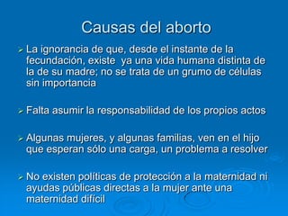 Causas del aborto
 La ignorancia de que, desde el instante de la
 fecundación, existe ya una vida humana distinta de
 la de su madre; no se trata de un grumo de células
 sin importancia

 Falta   asumir la responsabilidad de los propios actos

 Algunasmujeres, y algunas familias, ven en el hijo
 que esperan sólo una carga, un problema a resolver

 Noexisten políticas de protección a la maternidad ni
 ayudas públicas directas a la mujer ante una
 maternidad difícil
 