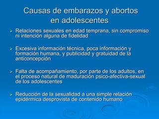 Causas de embarazos y abortos
             en adolescentes
   Relaciones sexuales en edad temprana, sin compromiso
    ni intención alguna de fidelidad

   Excesiva información técnica, poca información y
    formación humana, y publicidad y gratuidad de la
    anticoncepción

   Falta de acompañamiento, por parte de los adultos, en
    el proceso natural de maduración psico-afectiva-sexual
    de los adolescentes

   Reducción de la sexualidad a una simple relación
    epidérmica desprovista de contenido humano
 