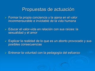 Propuestas de actuación
   Formar la propia conciencia y la ajena en el valor
    inconmensurable e inviolable de la vida humana

   Educar el valor-vida en relación con sus raíces: la
    sexualidad y el amor

   Explicar la realidad de lo que es un aborto provocado y sus
    posibles consecuencias

   Entrenar la voluntad con la pedagogía del esfuerzo
 