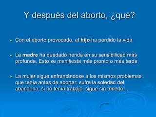 Y después del aborto, ¿qué?

   Con el aborto provocado, el hijo ha perdido la vida

   La madre ha quedado herida en su sensibilidad más
    profunda. Esto se manifiesta más pronto o más tarde

   La mujer sigue enfrentándose a los mismos problemas
    que tenía antes de abortar: sufre la soledad del
    abandono; si no tenía trabajo, sigue sin tenerlo…
 