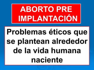 ABORTO PRE
   IMPLANTACIÓN
Problemas éticos que
se plantean alrededor
  de la vida humana
       naciente
 