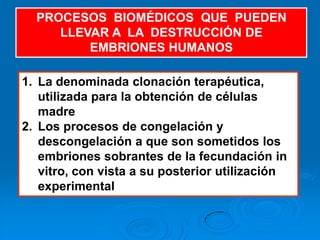 PROCESOS BIOMÉDICOS QUE PUEDEN
     LLEVAR A LA DESTRUCCIÓN DE
         EMBRIONES HUMANOS

1. La denominada clonación terapéutica,
   utilizada para la obtención de células
   madre
2. Los procesos de congelación y
   descongelación a que son sometidos los
   embriones sobrantes de la fecundación in
   vitro, con vista a su posterior utilización
   experimental
 