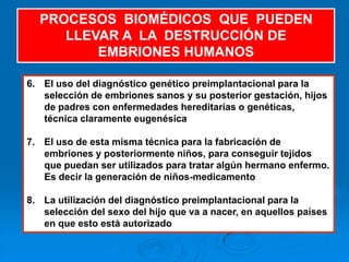 PROCESOS BIOMÉDICOS QUE PUEDEN
     LLEVAR A LA DESTRUCCIÓN DE
         EMBRIONES HUMANOS

6. El uso del diagnóstico genético preimplantacional para la
   selección de embriones sanos y su posterior gestación, hijos
   de padres con enfermedades hereditarias o genéticas,
   técnica claramente eugenésica

7. El uso de esta misma técnica para la fabricación de
   embriones y posteriormente niños, para conseguir tejidos
   que puedan ser utilizados para tratar algún hermano enfermo.
   Es decir la generación de niños-medicamento

8. La utilización del diagnóstico preimplantacional para la
   selección del sexo del hijo que va a nacer, en aquellos países
   en que esto está autorizado
 