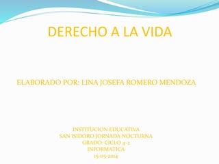 DERECHO A LA VIDA
ELABORADO POR: LINA JOSEFA ROMERO MENDOZA
INSTITUCION EDUCATIVA
SAN ISIDORO JORNADA NOCTURNA
GRADO: CICLO 4-2
INFORMATICA
15-05-2014
 