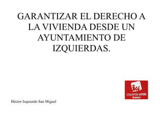 GARANTIZAR EL DERECHO A
LA VIVIENDA DESDE UN
AYUNTAMIENTO DE
IZQUIERDAS.
Héctor Izquierdo San Miguel
 