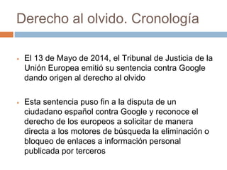 Derecho al olvido. Cronología
 El 13 de Mayo de 2014, el Tribunal de Justicia de la
Unión Europea emitió su sentencia contra Google
dando origen al derecho al olvido
 Esta sentencia puso fin a la disputa de un
ciudadano español contra Google y reconoce el
derecho de los europeos a solicitar de manera
directa a los motores de búsqueda la eliminación o
bloqueo de enlaces a información personal
publicada por terceros
 