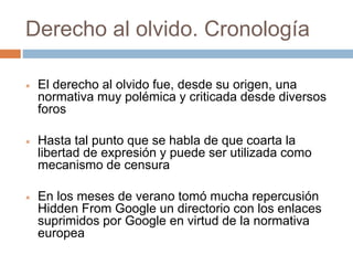 Derecho al olvido. Cronología
 El derecho al olvido fue, desde su origen, una
normativa muy polémica y criticada desde diversos
foros
 Hasta tal punto que se habla de que coarta la
libertad de expresión y puede ser utilizada como
mecanismo de censura
 En los meses de verano tomó mucha repercusión
Hidden From Google un directorio con los enlaces
suprimidos por Google en virtud de la normativa
europea
 
