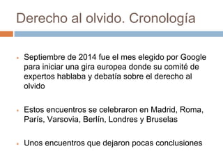 Derecho al olvido. Cronología
 Septiembre de 2014 fue el mes elegido por Google
para iniciar una gira europea donde su comité de
expertos hablaba y debatía sobre el derecho al
olvido
 Estos encuentros se celebraron en Madrid, Roma,
París, Varsovia, Berlín, Londres y Bruselas
 Unos encuentros que dejaron pocas conclusiones
 
