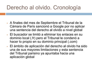 Derecho al olvido. Cronología
 A finales del mes de Septiembre el Tribunal de la
Cámara de París sancionó a Google por no aplicar
una sentencia del derecho al olvido a nivel global
 El buscador se limitó a eliminar los enlaces en su
dominio local (.fr) pero el Tribunal le condenó a
hacer lo propio en su dominio principal (.com)
 El ámbito de aplicación del derecho al olvido ha sido
una de sus mayores limitaciones y esta sentencia
del Tribunal parisino ya apuntaba hacia una
aplicación global
 