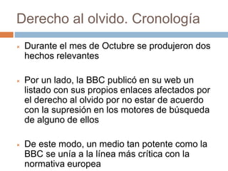 Derecho al olvido. Cronología
 Durante el mes de Octubre se produjeron dos
hechos relevantes
 Por un lado, la BBC publicó en su web un
listado con sus propios enlaces afectados por
el derecho al olvido por no estar de acuerdo
con la supresión en los motores de búsqueda
de alguno de ellos
 De este modo, un medio tan potente como la
BBC se unía a la línea más crítica con la
normativa europea
 
