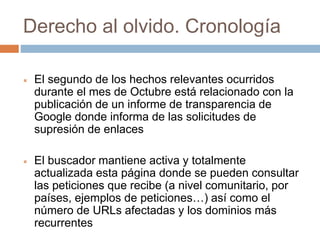 Derecho al olvido. Cronología
 El segundo de los hechos relevantes ocurridos
durante el mes de Octubre está relacionado con la
publicación de un informe de transparencia de
Google donde informa de las solicitudes de
supresión de enlaces
 El buscador mantiene activa y totalmente
actualizada esta página donde se pueden consultar
las peticiones que recibe (a nivel comunitario, por
países, ejemplos de peticiones…) así como el
número de URLs afectadas y los dominios más
recurrentes
 