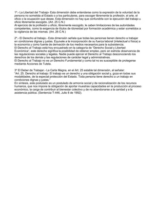 1º.- La Libertad del Trabajo- Esta dimensión debe entenderse como la expresión de la voluntad de la persona no sometida al Estado o a los particulares, para escoger libremente la profesión, el arte, el oficio o la ocupación que desee. Esta dimensión no hay que confundirla con la ejecución del trabajo u oficio libremente escogido. (Art. 25 C.N.) 
Al ejercicio de la profesión u oficio, libremente escogido, le caben limitaciones de las autoridades competentes, como la exigencia de títulos de idoneidad por formación académica y estar sometidos a la vigilancia de las mismas. (Art. 26 C.N.) 
2º.- El Derecho al trabajo.- Esta dimensión señala que todas las personas tienen derecho a trabajar en condiciones dignas y justas. Equivale a la incorporación de su fuerza laboral (intelectual o física) a la economía y como fuente de derivación de los medios necesarios para la subsistencia. 
El Derecho al Trabajo está hoy encuadrado en la categoría de “Derecho Social y Libertad Económica“, este derecho significa la posibilidad de obtener empleo, pero en estricta observancia de las regulaciones sociales y legales. Nadie puede ejercer el Derecho al Trabajo desconociendo los derechos de los demás y las regulaciones de carácter legal y administrativas. 
El Derecho al Trabajo no es un Derecho Fundamental y como tal no es susceptible de protegerse mediante Acciones de Tutela. 
3º El Deber de Trabajar.- La Carta Magna, en el Art. 25 estable tal dimensión, al señalar: 
“Art. 25. Derecho al trabajo: El trabajo es un derecho y una obligación social y, goza en todas sus modalidades, de la especial protección del Estado. Toda persona tiene derecho a un trabajo en condiciones dignas y justas.” 
En síntesis, este postulado es un postulado de armonía social y de racionalización de los recursos humanos, que nos impone la obligación de aportar muestras capacidades en la producción al proceso económico, la carga de contribuir al bienestar colectivo y de no abandonarse a la caridad y a la asistencia pública. (Sentencia T-446, Julio 8 de 1992). 