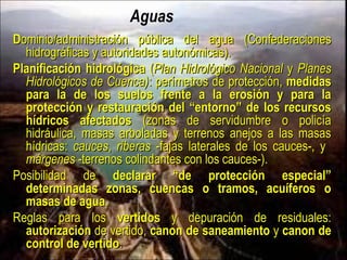 Aguas
Dominio/administración pública del agua (Confederaciones hidrográficas y
autoridades autonómicas).
Planificación hidrológica (Plan Hidrológico Nacional y Planes Hidrológicos
de Cuenca): perímetros de protección, medidas para la de los suelos
frente a la erosión y para la protección y restauración del “entorno” de
los recursos hídricos afectados (zonas de servidumbre o policía
hidráulica, masas arboladas y terrenos anejos a las masas hídricas:
cauces, riberas -fajas laterales de los cauces-, y márgenes -terrenos
colindantes con los cauces-).
Posibilidad de declarar “de protección especial” determinadas zonas,
cuencas o tramos, acuíferos o masas de agua.
Reglas para los vertidos y depuración de residuales: autorización de
vertido, canon de saneamiento y canon de control de vertido.
 
