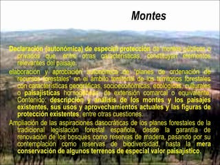 Montes
Declaración (autonómica) de especial protección de montes públicos o
privados que, entre otras características, constituyan elementos
relevantes del paisaje.
elaboración y aprobación autonómica de “planes de ordenación de
recursos forestales” en el ámbito territorial de los territorios forestales
con características geográficas, socioeconómicas, ecológicas, culturales
o paisajísticas homogéneas, de extensión comarcal o equivalente.
Contenido: descripción y análisis de los montes y los paisajes
existentes, sus usos y aprovechamientos actuales y las figuras de
protección existentes, entre otras cuestiones.
Ampliación de las aspiraciones dasocráticas de los planes forestales de la
tradicional legislación forestal española, desde la garantía de
renovación de los bosques como reservas de madera, pasando por su
contemplación como reservas de biodiversidad, hasta la mera
conservación de algunos terrenos de especial valor paisajístico.
 