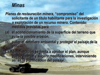 Minas
Planes de restauración mineraPlanes de restauración minera, “compromiso” del solicitante, “compromiso” del solicitante
de un título habilitante para la investigación o explotaciónde un título habilitante para la investigación o explotación
de un recurso minero. Contenido: medidas previstas parade un recurso minero. Contenido: medidas previstas para
(a)(a) el acondicionamiento de la superficie del terreno queel acondicionamiento de la superficie del terreno que
evite la posible erosión,evite la posible erosión,
(b)(b) paliar el deterioro ambiental ypaliar el deterioro ambiental y proteger el paisajeproteger el paisaje de lade la
zona.zona.
La Administración se limita a aprobar el plan, aunque puedeLa Administración se limita a aprobar el plan, aunque puede
aportar y sugerir modificaciones, interviniendo así en laaportar y sugerir modificaciones, interviniendo así en la
planificación del paisaje.planificación del paisaje.
 