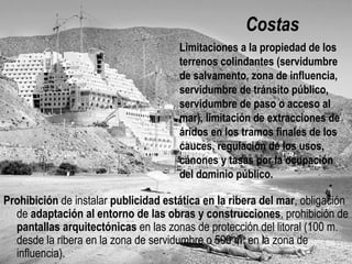 Costas
Prohibición de instalar publicidad estática en la ribera del mar, obligación
de adaptación al entorno de las obras y construcciones, prohibición de
pantallas arquitectónicas en las zonas de protección del litoral (100 m.
desde la ribera en la zona de servidumbre o 500 m. en la zona de
influencia).
Limitaciones a la propiedad de los
terrenos colindantes (servidumbre de
salvamento, zona de influencia,
servidumbre de tránsito público,
servidumbre de paso o acceso al mar),
limitación de extracciones de áridos en
los tramos finales de los cauces,
regulación de los usos, cánones y
tasas por la ocupación del dominio
público.
 