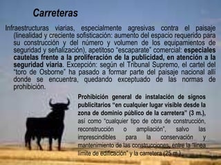 Carreteras
Infraestructuras viarias especialmente agresivas contra el paisaje
(linealidad y creciente sofisticación: aumento del espacio requerido para
su construcción y del número y volumen de los equipamientos de
seguridad y señalización), apetitoso “escaparate” comercial: cautelas
frente a la proliferación de la publicidad, en atención a la seguridad
viaria. Excepción: según el Tribunal Supremo, el cartel del “toro de
Osborne” es ya parte del paisaje nacional, “indultado” de la prohibición.
Prohibición general de instalación de signos
publicitarios “en cualquier lugar visible desde la
zona de dominio público de la carretera” (3 m.),
así como “cualquier tipo de obra de construcción,
reconstrucción o ampliación”, salvo las
imprescindibles para la conservación y
mantenimiento de las construcciones, entre la “línea
límite de edificación” y la carretera (25 m.).
 