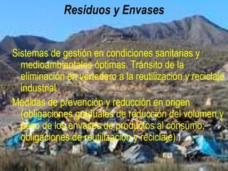 Residuos y suelos contaminados
Sistemas de gestión en condiciones sanitarias y
medioambientales óptimas. Tránsito de la eliminación
en vertedero a la reutilización y reciclaje industrial.
Medidas de prevención y reducción en origen
(obligaciones graduales de reducción del volumen y
peso de los envases de productos al consumo,
obligaciones de reutilización y reciclaje).
 
