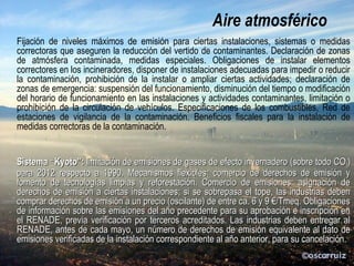 Calidad del
aire atmosférico
Fijación de niveles máximos de emisión para ciertas instalaciones, sistemas o medidas
correctoras que aseguren la reducción del vertido de contaminantes. Declaración de zonas
de atmósfera contaminada, medidas especiales. Obligaciones de instalar elementos
correctores en los incineradores, disponer de instalaciones adecuadas para impedir o reducir
la contaminación, prohibición de la instalar o ampliar ciertas actividades; declaración de
zonas de emergencia: suspensión del funcionamiento, disminución del tiempo o modificación
del horario de funcionamiento en las instalaciones y actividades contaminantes, limitación o
prohibición de la circulación de vehículos. Especificaciones de los combustibles, Red de
estaciones de vigilancia de la contaminación. Beneficios fiscales para la instalación de
medidas correctoras de la contaminación.
Sistema “Kyoto”: limitación de emisiones de gases de efecto invernadero (sobre todo CO2)
respecto a 1990. Mecanismos flexibles: comercio de derechos de emisión y fomento de
tecnologías limpias y reforestación. Comercio de emisiones: asignación de derechos de
emisión a ciertas instalaciones; si se sobrepasa el tope, las industrias deben comprar
derechos de emisión a un precio (oscilante) de ca. 6-9 €/Tmeq. Obligaciones de información
sobre las emisiones del año precedente para su aprobación e inscripción en el RENADE,
previa verificación por terceros acreditados. Las industrias deben entregar al RENADE,
antes de cada mayo, un número de derechos de emisión equivalente al dato de emisiones
verificadas de la instalación correspondiente al año anterior, para su cancelación.
 