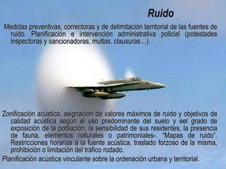 Ruido
Medidas preventivas, correctoras y deMedidas preventivas, correctoras y de delimitación territorialdelimitación territorial de las fuentes dede las fuentes de
ruido. Planificación e intervención administrativa policial (potestadesruido. Planificación e intervención administrativa policial (potestades
inspectoras y sancionadoras, multas, clausuras…).inspectoras y sancionadoras, multas, clausuras…).
Zonificación acústica: asignación de valores máximos de ruido y objetivos deZonificación acústica: asignación de valores máximos de ruido y objetivos de
calidad acústica según el uso predominante del suelo y el grado decalidad acústica según el uso predominante del suelo y el grado de
exposición de la población, la sensibilidad de sus residentes, la presenciaexposición de la población, la sensibilidad de sus residentes, la presencia
de fauna, elementos naturales o patrimoniales-. “Mapas de ruido”.de fauna, elementos naturales o patrimoniales-. “Mapas de ruido”.
Restricciones horarias a la fuente acústica, traslado forzoso de la misma,Restricciones horarias a la fuente acústica, traslado forzoso de la misma,
prohibición o limitación del tráfico rodado.prohibición o limitación del tráfico rodado.
Planificación acústica vinculante sobre la ordenación urbana y territorial.Planificación acústica vinculante sobre la ordenación urbana y territorial.
 