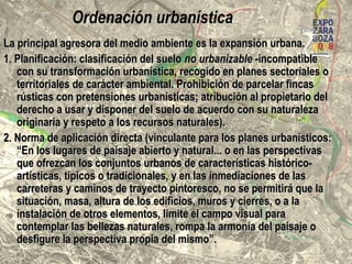 Ordenación urbanística
expansión urbana=principal agresora del medio ambienteexpansión urbana=principal agresora del medio ambiente
1. Planificación: clasificación del SNUz-incompatible con su1. Planificación: clasificación del SNUz-incompatible con su
transformación urbanística, recogido en planes sectoriales otransformación urbanística, recogido en planes sectoriales o
territoriales de carácter ambiental. Prohibición de parcelar fincasterritoriales de carácter ambiental. Prohibición de parcelar fincas
rústicas con pretensiones urbanísticas; atribución al propietario delrústicas con pretensiones urbanísticas; atribución al propietario del
derecho a usar y disponer del suelo de acuerdo con su naturalezaderecho a usar y disponer del suelo de acuerdo con su naturaleza
originaria y respeto a los recursos naturales).originaria y respeto a los recursos naturales).
2. Norma de aplicación directa (vinculante para los planes urbanísticos):2. Norma de aplicación directa (vinculante para los planes urbanísticos):
“En los lugares de paisaje abierto y natural... o en las perspectivas que“En los lugares de paisaje abierto y natural... o en las perspectivas que
ofrezcan los conjuntos urbanos de características histórico-artísticas,ofrezcan los conjuntos urbanos de características histórico-artísticas,
típicos o tradicionales, y en las inmediaciones de las carreteras ytípicos o tradicionales, y en las inmediaciones de las carreteras y
caminos de trayecto pintoresco, no se permitirá que la situación, masa,caminos de trayecto pintoresco, no se permitirá que la situación, masa,
altura de los edificios, muros y cierres, o a la instalación de otrosaltura de los edificios, muros y cierres, o a la instalación de otros
elementos, limite el campo visual para contemplar las bellezaselementos, limite el campo visual para contemplar las bellezas
naturales, rompa la armonía del paisaje o desfigure la perspectivanaturales, rompa la armonía del paisaje o desfigure la perspectiva
propia del mismo”.propia del mismo”.
 