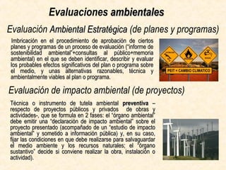 Evaluación Ambiental EstratégicaAmbiental Estratégica (de planes y programas)
Imbricación en el procedimiento de aprobación de ciertosImbricación en el procedimiento de aprobación de ciertos
planes y programas de un proceso de evaluación (“informe deplanes y programas de un proceso de evaluación (“informe de
sostenibilidad ambiental”+consultas al público+memoriasostenibilidad ambiental”+consultas al público+memoria
ambiental) donde se deben identificar, describir y evaluar losambiental) donde se deben identificar, describir y evaluar los
probables efectos significativos del plan o programa sobre elprobables efectos significativos del plan o programa sobre el
medio, y unas alternativas razonables, técnica ymedio, y unas alternativas razonables, técnica y
ambientalmente viables al plan o programa.ambientalmente viables al plan o programa.
Evaluación de impacto ambiental (de proyectos)
Técnica de tutela ambientalTécnica de tutela ambiental preventivapreventiva –respecto de–respecto de
proyectosproyectos públicos y privadospúblicos y privados de obras y actividades-, sede obras y actividades-, se
formula en 2 fases: el “órgano ambiental” debe emitir unaformula en 2 fases: el “órgano ambiental” debe emitir una
“declaración de impacto ambiental” sobre el proyecto“declaración de impacto ambiental” sobre el proyecto
presentado (acompañado de unpresentado (acompañado de un “estudio de impacto ambiental”“estudio de impacto ambiental”
y sometido ay sometido a información pública) y, en su caso, fijar lasinformación pública) y, en su caso, fijar las
condiciones en que debe realizarse para salvaguardar el mediocondiciones en que debe realizarse para salvaguardar el medio
ambiente y los recursos naturales; el “órgano sustantivo”ambiente y los recursos naturales; el “órgano sustantivo”
decide si conviene realizar la obra, instalación o actividad).decide si conviene realizar la obra, instalación o actividad).
Evaluaciones ambientalesambientales
 