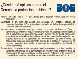 Policial:
arts. 325 a 337 Código penal
“delitos ecológicos”
Burocrática:
intervención administrativa sobre el
uso/explotación de cada RN+
Procedimientos de control sobre
actividades potencialmente lesivas
de los RRNN, para
compatibilizar ambiental
de dichas actividades.
Garantista:
art. 1908 Código civil + ley de responsabilidad
por daños al medio ambiente 2007:
responsabilidad por daños ambientales
¿Cuáles son las funcionalidades del Derecho ambiental?
Economicista:
impuestos medioambientales +
introducción de variables ambientales
en los impuestos ordinarios para
desincentivar la sobreexplotación de
los RRNN y estimular la
compatibilidad medioambiental
de las actividades económicas
 